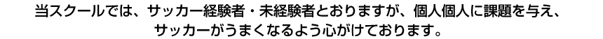 当スクールでは、サッカー経験者・未経験者とおりますが、個人個人に課題を与え、サッカーがうまくなるよう心がけております。