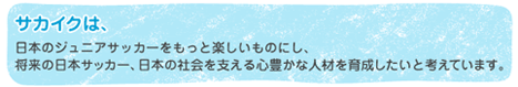 サカイクは、日本のジュニアサッカーをもっと楽しいものにし、将来の日本サッカー、日本の社会を支える心豊かな人材を育成したいと考えています。